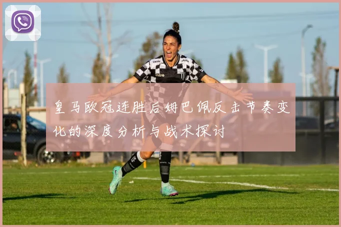 皇马欧冠连胜后姆巴佩反击节奏变化的深度分析与战术探讨