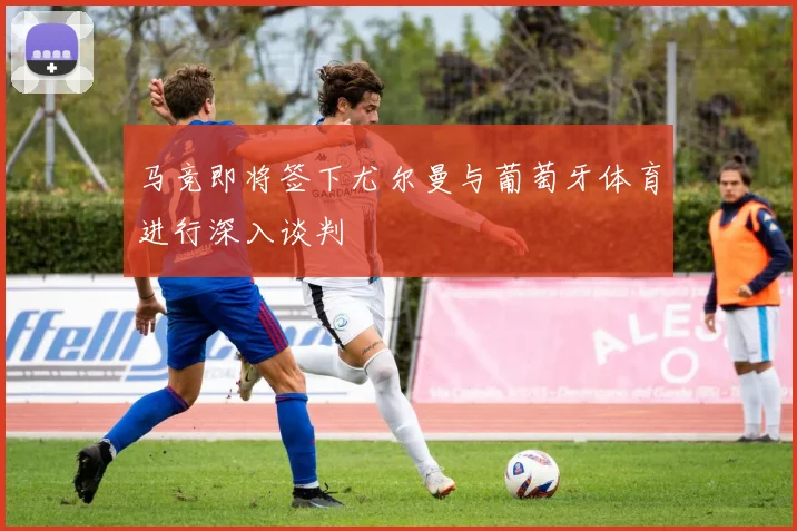 马竞即将签下尤尔曼与葡萄牙体育进行深入谈判