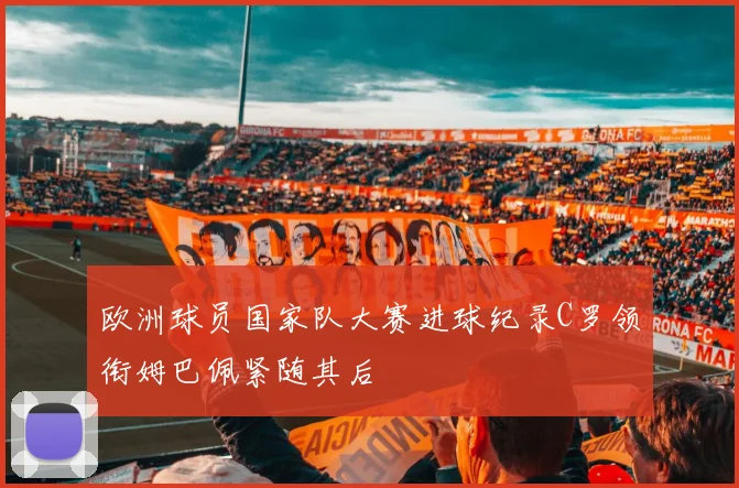 欧洲球员国家队大赛进球纪录C罗领衔姆巴佩紧随其后