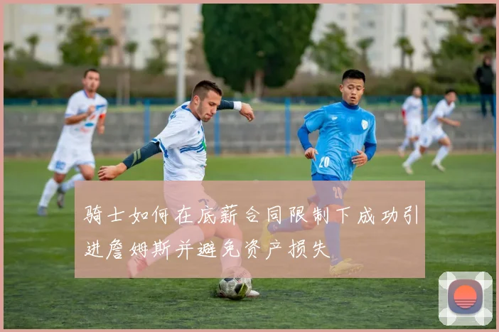骑士如何在底薪合同限制下成功引进詹姆斯并避免资产损失