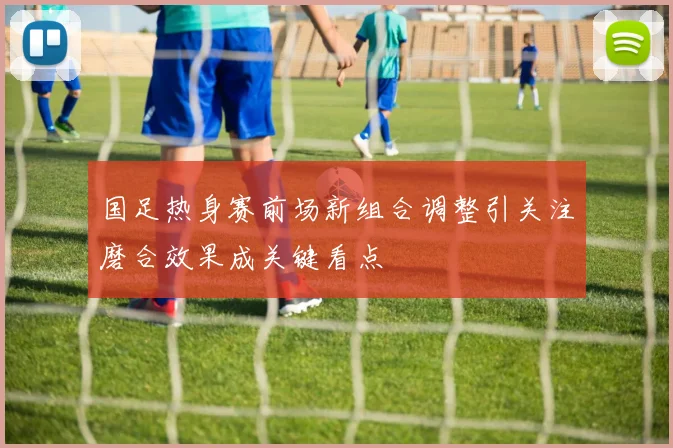 国足热身赛前场新组合调整引关注磨合效果成关键看点
