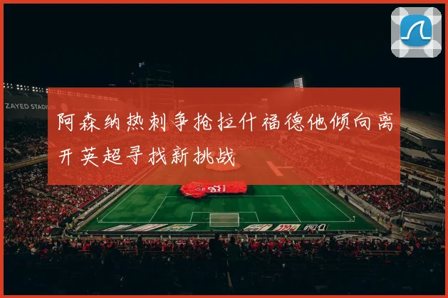 阿森纳热刺争抢拉什福德他倾向离开英超寻找新挑战