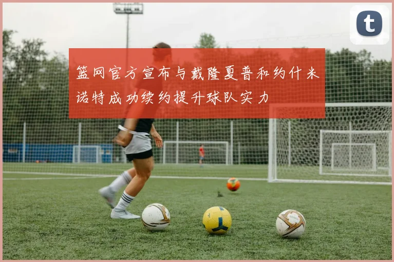 篮网官方宣布与戴隆夏普和约什米诺特成功续约提升球队实力