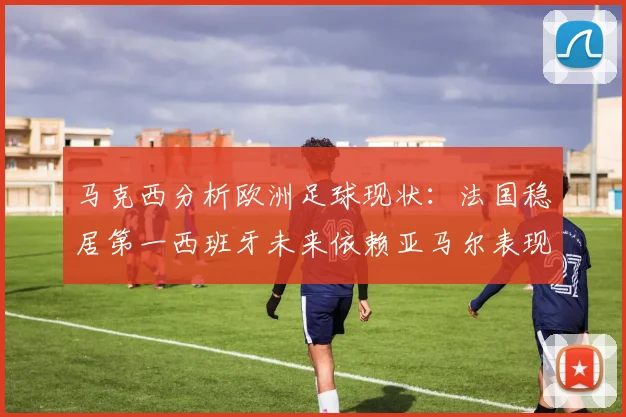 马克西分析欧洲足球现状：法国稳居第一西班牙未来依赖亚马尔表现