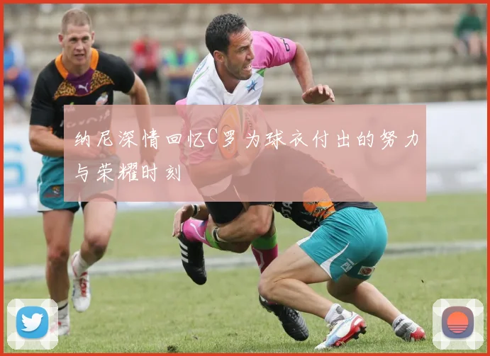纳尼深情回忆C罗为球衣付出的努力与荣耀时刻