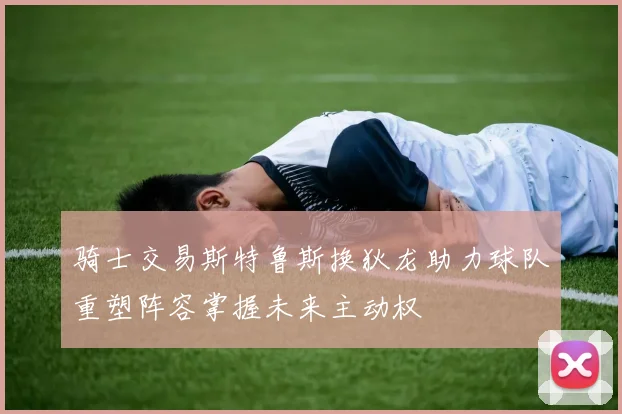 骑士交易斯特鲁斯换狄龙助力球队重塑阵容掌握未来主动权