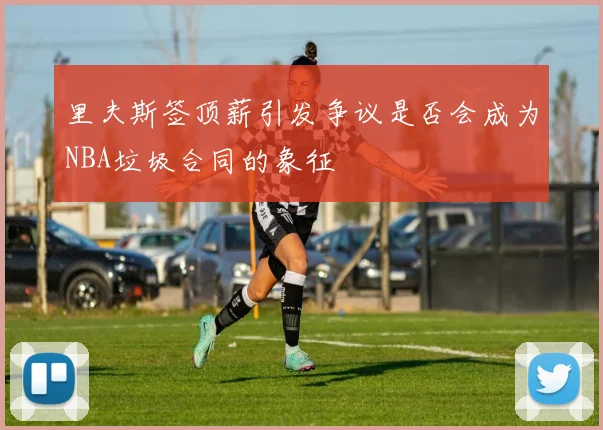 里夫斯签顶薪引发争议是否会成为NBA垃圾合同的象征