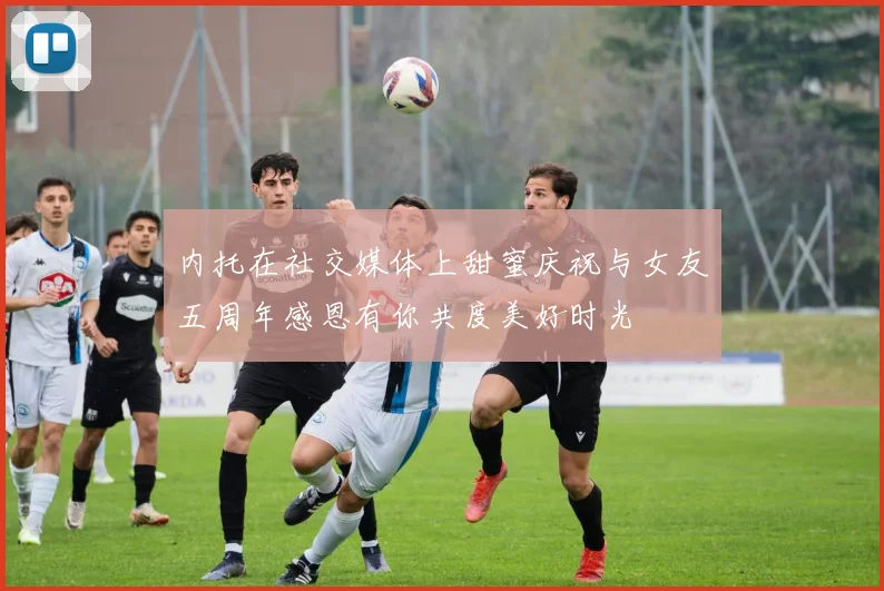 内托在社交媒体上甜蜜庆祝与女友五周年感恩有你共度美好时光