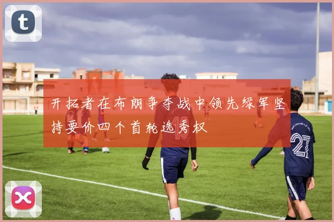 开拓者在布朗争夺战中领先绿军坚持要价四个首轮选秀权