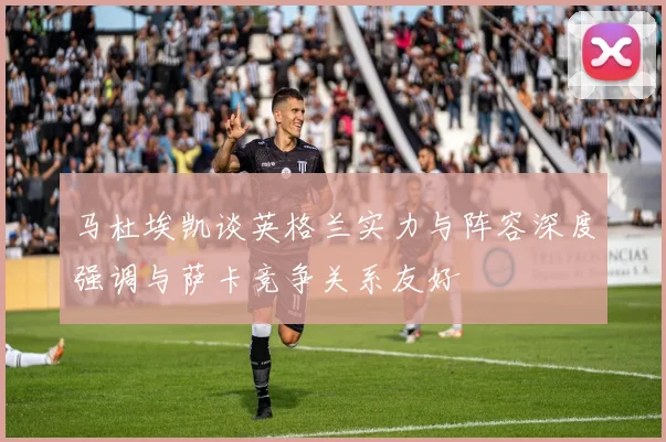 马杜埃凯谈英格兰实力与阵容深度强调与萨卡竞争关系友好