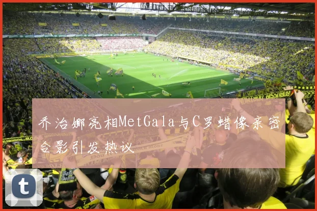 乔治娜亮相MetGala与C罗蜡像亲密合影引发热议