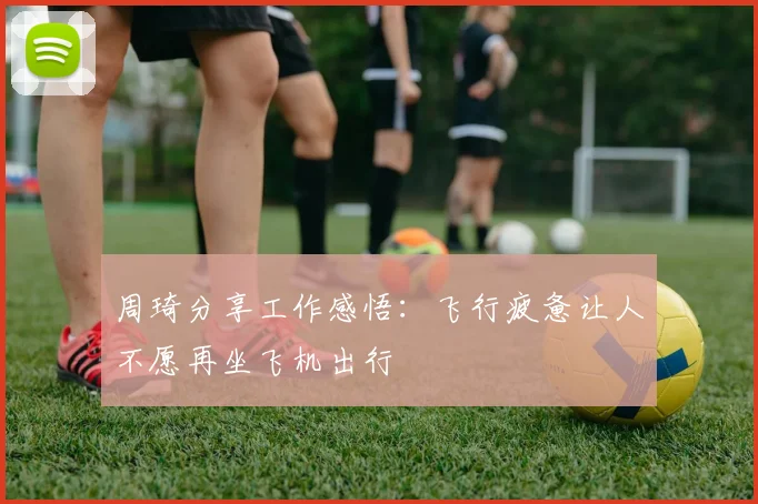 周琦分享工作感悟：飞行疲惫让人不愿再坐飞机出行