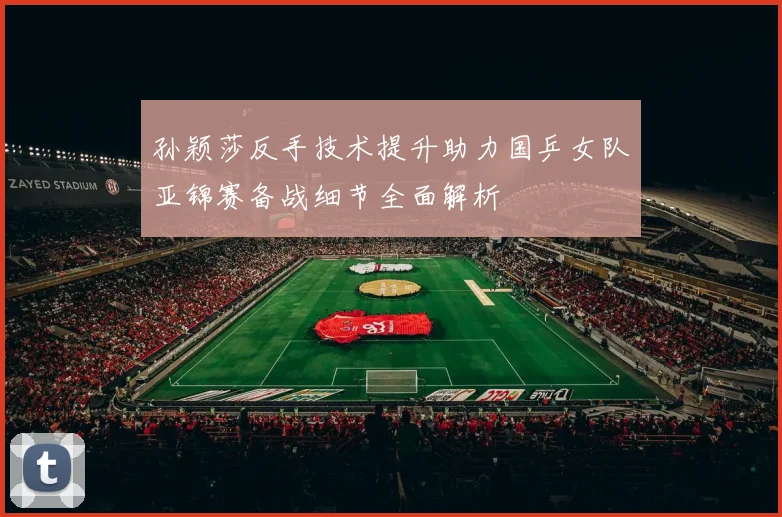 孙颖莎反手技术提升助力国乒女队亚锦赛备战细节全面解析