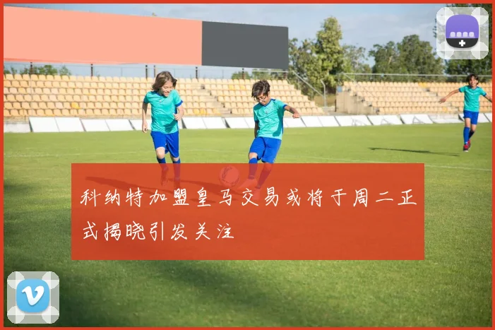 科纳特加盟皇马交易或将于周二正式揭晓引发关注