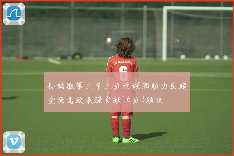 孙铭徽第三节三分雨倾洒助力反超全场高效表现贡献16分3助攻