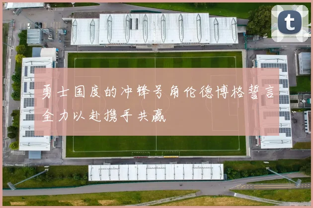 勇士国度的冲锋号角伦德博格誓言全力以赴携手共赢