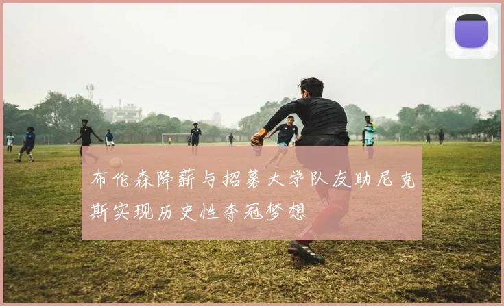 布伦森降薪与招募大学队友助尼克斯实现历史性夺冠梦想
