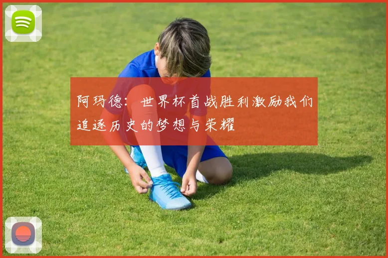 阿玛德：世界杯首战胜利激励我们追逐历史的梦想与荣耀